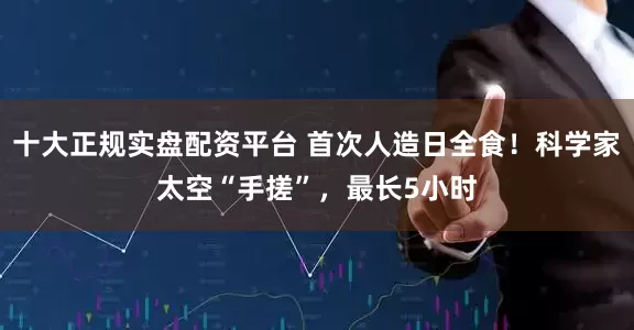 十大正规实盘配资平台 首次人造日全食！科学家太空“手搓”，最长5小时