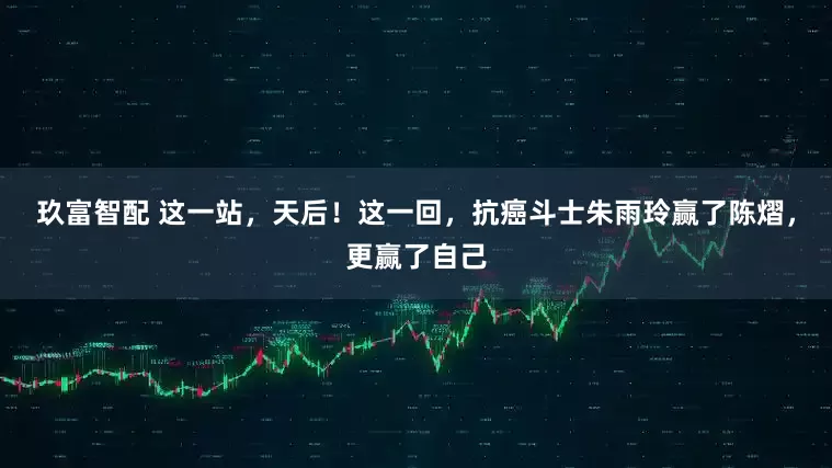 玖富智配 这一站，天后！这一回，抗癌斗士朱雨玲赢了陈熠，更赢了自己