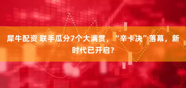 犀牛配资 联手瓜分7个大满贯，“辛卡决”落幕，新时代已开启？