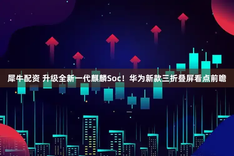 犀牛配资 升级全新一代麒麟Soc！华为新款三折叠屏看点前瞻