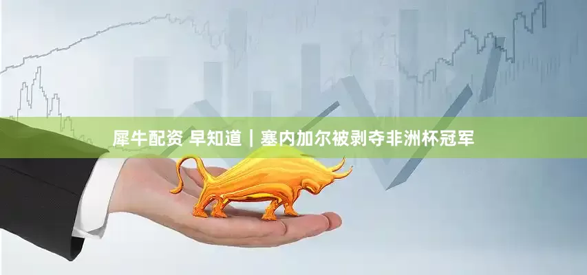 犀牛配资 早知道｜塞内加尔被剥夺非洲杯冠军