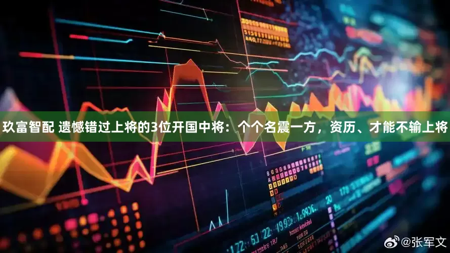 玖富智配 遗憾错过上将的3位开国中将：个个名震一方，资历、才能不输上将