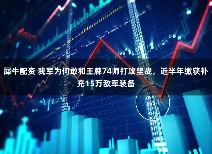 犀牛配资 我军为何敢和王牌74师打攻坚战，近半年缴获补充15万敌军装备