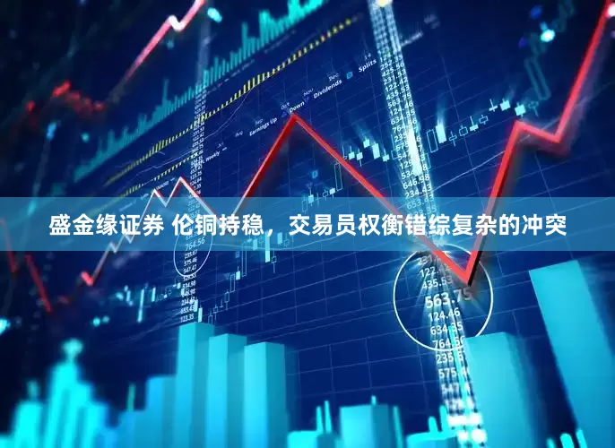 盛金缘证券 伦铜持稳，交易员权衡错综复杂的冲突