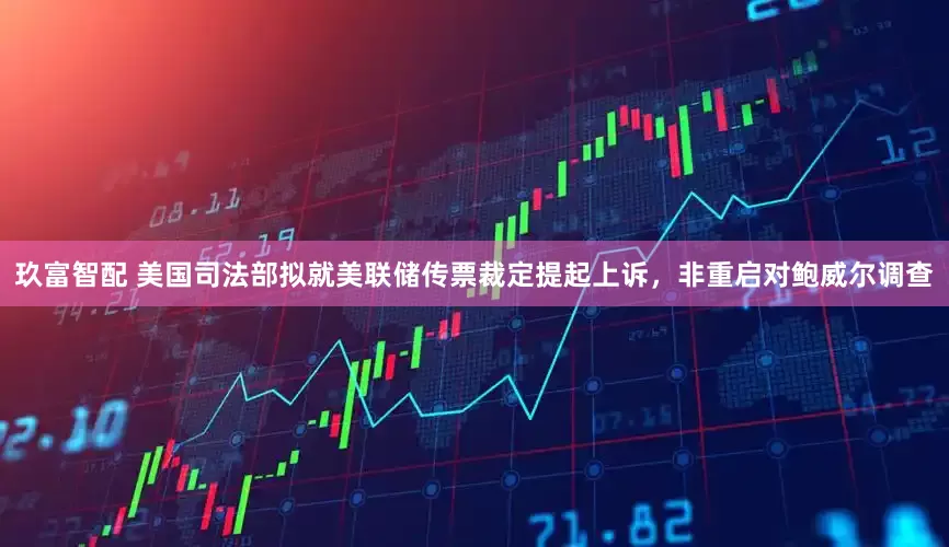 玖富智配 美国司法部拟就美联储传票裁定提起上诉，非重启对鲍威尔调查