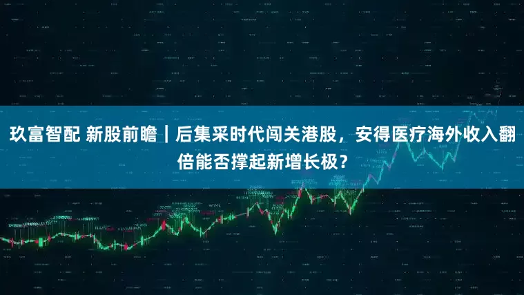 玖富智配 新股前瞻｜后集采时代闯关港股，安得医疗海外收入翻倍能否撑起新增长极？